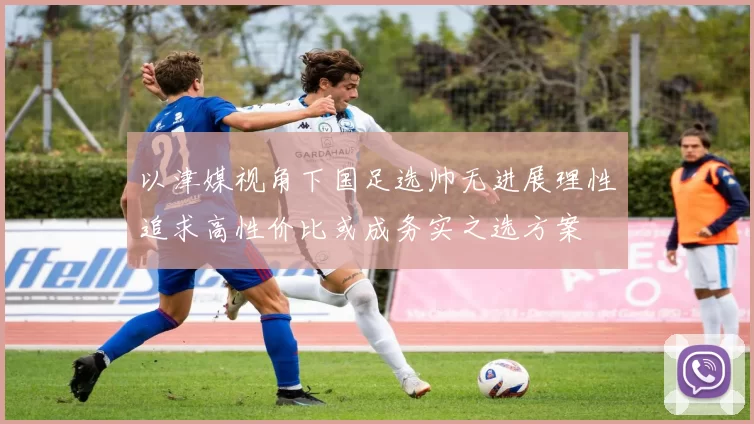 以津媒视角下国足选帅无进展理性追求高性价比或成务实之选方案